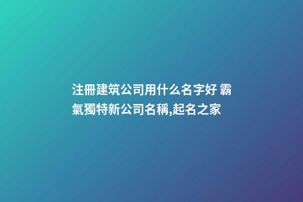 注冊建筑公司用什么名字好 霸氣獨特新公司名稱,起名之家-第1張-公司起名-玄機派